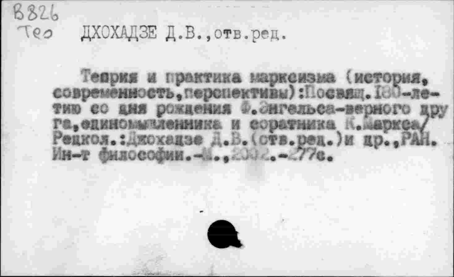 ﻿Е>2>2.\	'
'ТС’о ДХОХАДЗЕ Д.В.,отв.ред.
Теория и (рактика марксизма (история, современность,перспективы) :Повмщ. 1с -лети» со дня рождения Х._ нгельеа-верного ару г&,едином* членнизд и соратника к.йаркеа/ Рецкол.:^хсхедзе Д.З.(ств.ред.)и жр.,РАн. Ии-т философии.-^., 3 .- .77в.